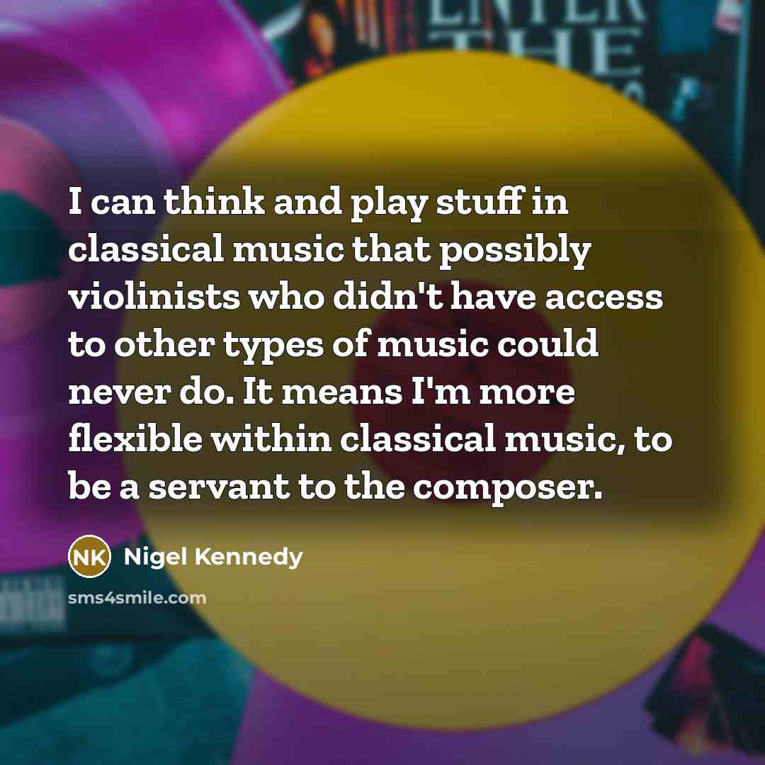 “I can think and play stuff in classical music that possibly violinists who didn't have access to other types of music could never do. It means I'm more flexible within classical music, to be a servant to the composer.” quote by Nigel Kennedy