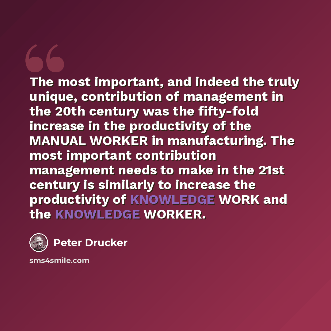 “The most important, and indeed the truly unique, contribution of management in the 20th century was the fifty-fold increase in the productivity of the MANUAL WORKER in manufacturing. The most important contribution management needs to make in the 21st century is similarly to increase the…” quote by Peter Drucker