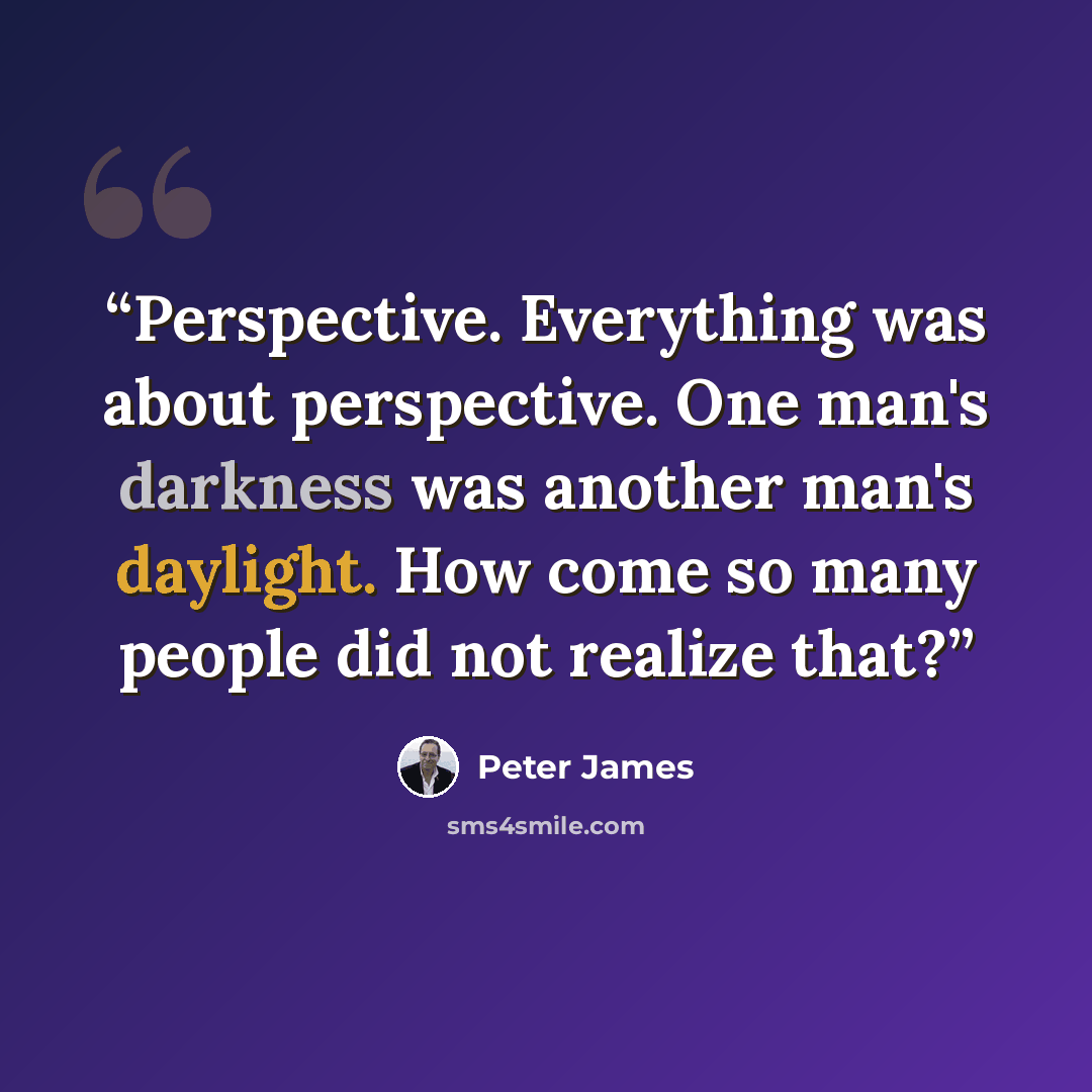 “Perspective. Everything was about perspective. One man's darkness was another man's daylight. How come so many people did not realize that?” quote by Peter James
