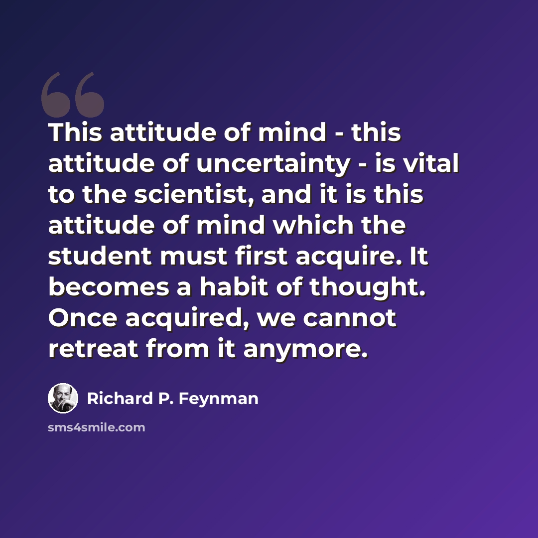 “This attitude of mind - this attitude of uncertainty - is vital to the scientist, and it is this attitude of mind which the student must first acquire. It becomes a habit of thought. Once acquired, we cannot retreat from it anymore.” quote by Richard P. Feynman