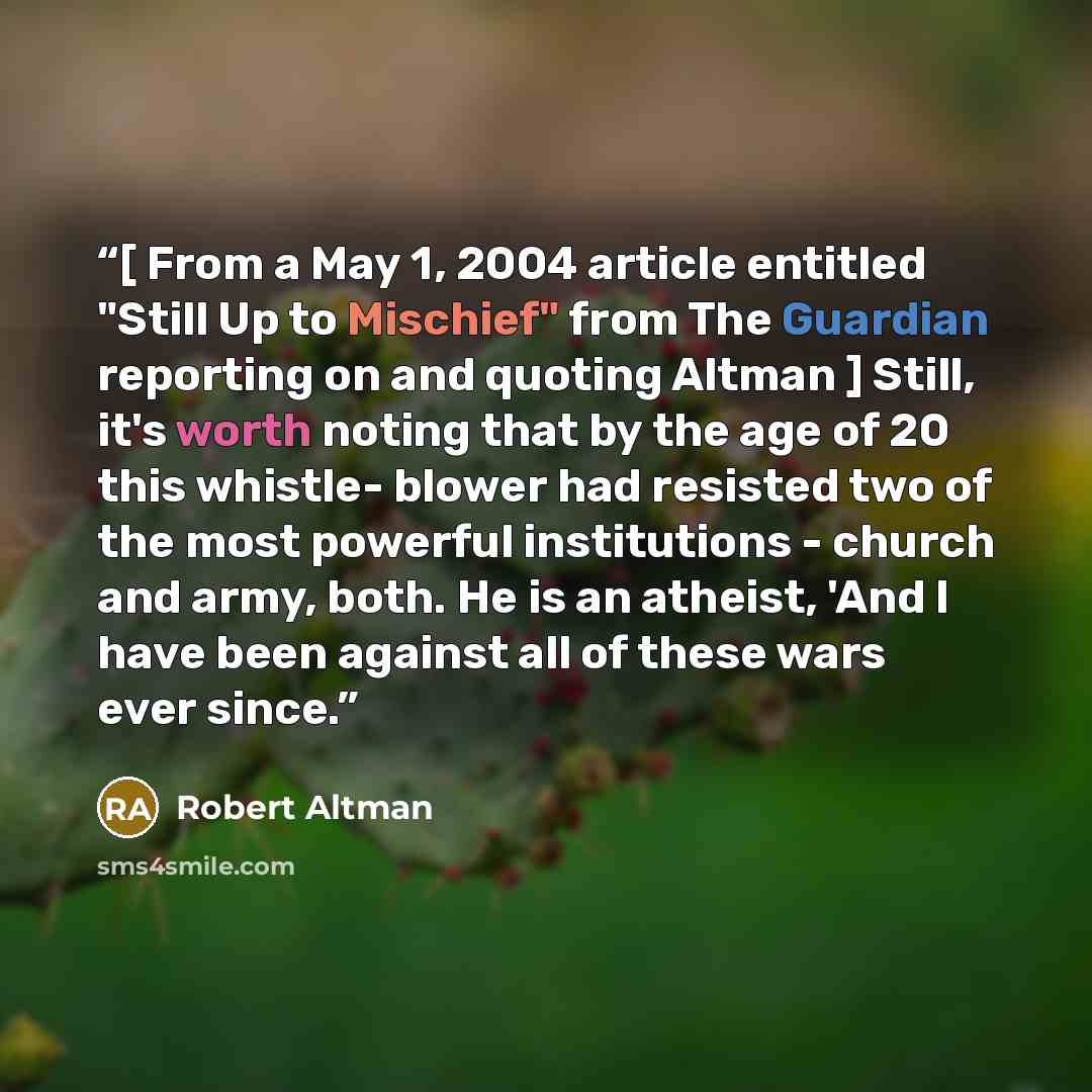 “[ From a May 1, 2004 article entitled "Still Up to Mischief" from The Guardian reporting on and quoting Altman ] Still, it's worth noting that by the age of 20 this whistle- blower had resisted two of the most powerful institutions - church and army, both. He is an atheist, 'And I have been…” quote by Robert Altman