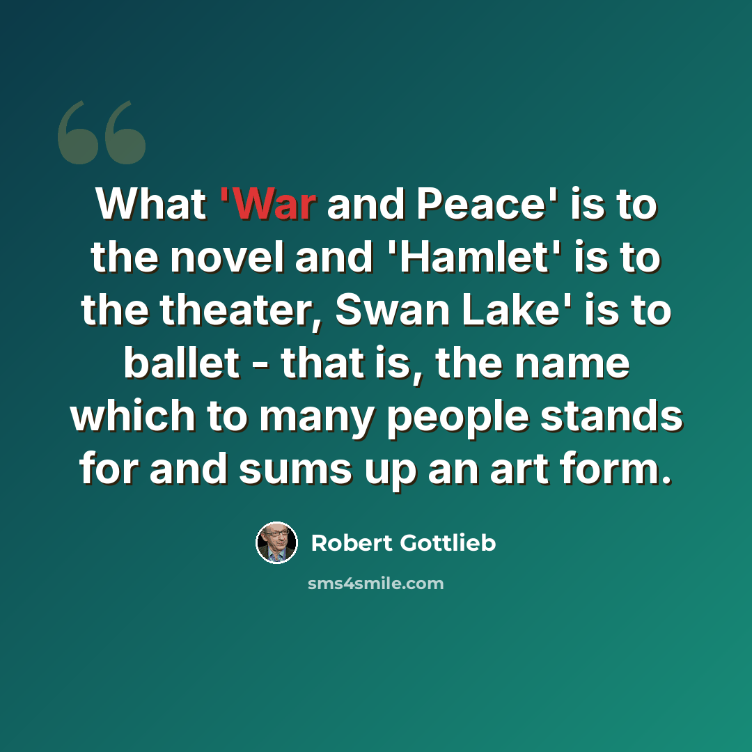 “What 'War and Peace' is to the novel and 'Hamlet' is to the theater, Swan Lake' is to ballet - that is, the name which to many people stands for and sums up an art form.” quote by Robert Gottlieb