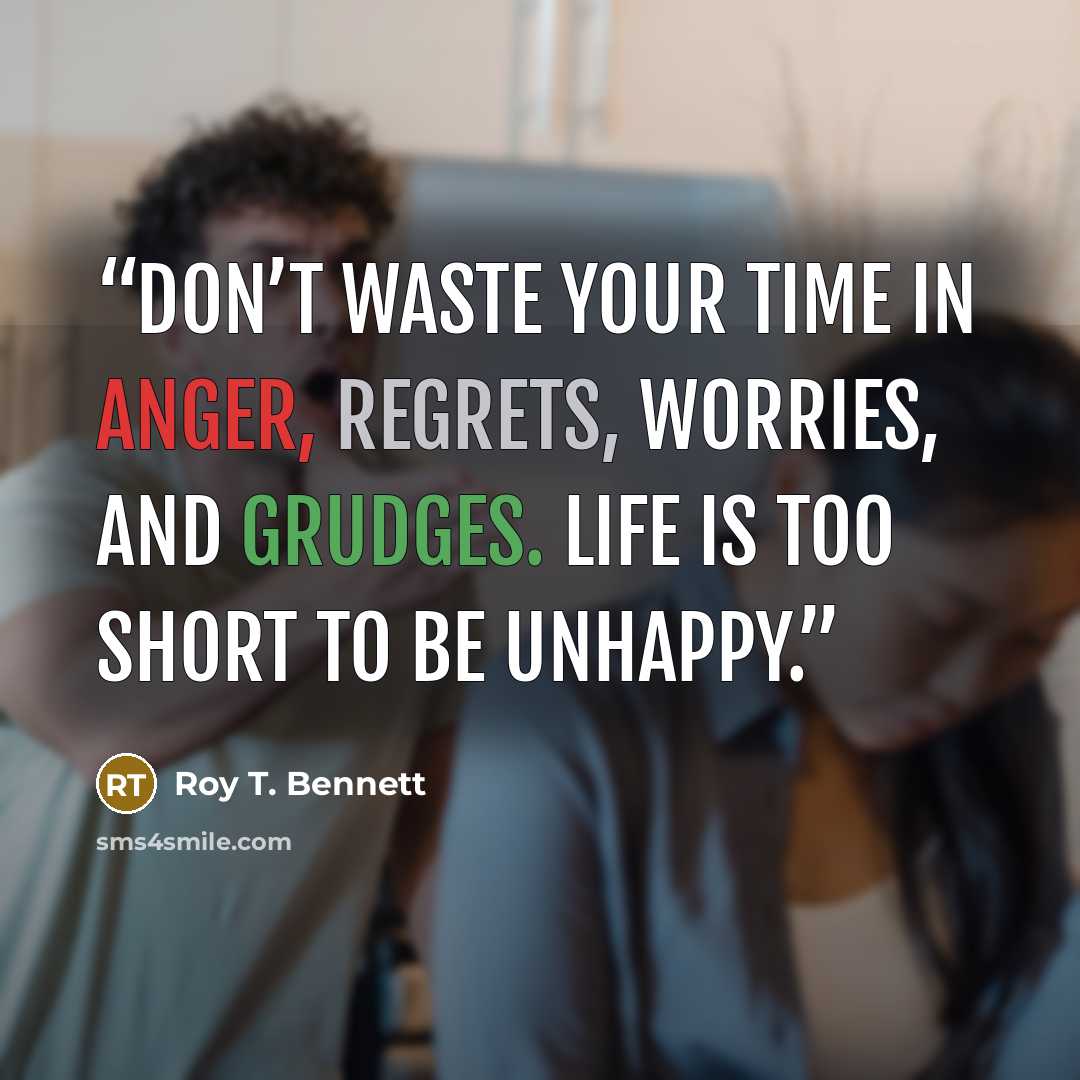 “Don’t waste your time in anger, regrets, worries, and grudges. Life is too short to be unhappy.” quote by Roy T. Bennett