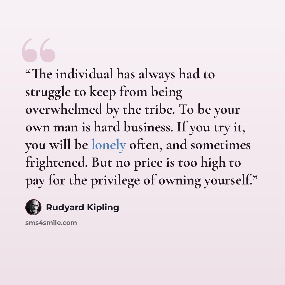“The individual has always had to struggle to keep from being overwhelmed by the tribe. To be your own man is hard business. If you try it, you will be lonely often, and sometimes frightened. But no price is too high to pay for the privilege of owning yourself.” quote by Rudyard Kipling