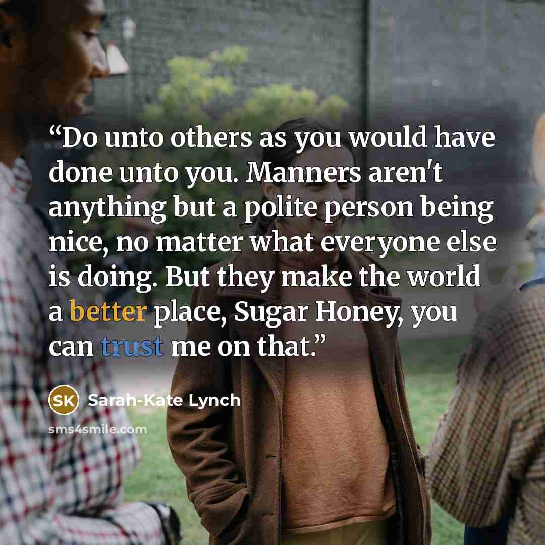 “Do unto others as you would have done unto you. Manners aren't anything but a polite person being nice, no matter what everyone else is doing. But they make the world a better place, Sugar Honey, you can trust me on that.” quote by Sarah-Kate Lynch
