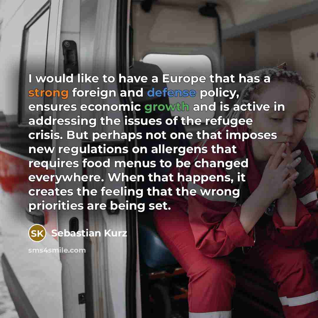 “I would like to have a Europe that has a strong foreign and defense policy, ensures economic growth and is active in addressing the issues of the refugee crisis. But perhaps not one that imposes new regulations on allergens that requires food menus to be changed everywhere. When that happens, it…” quote by Sebastian Kurz
