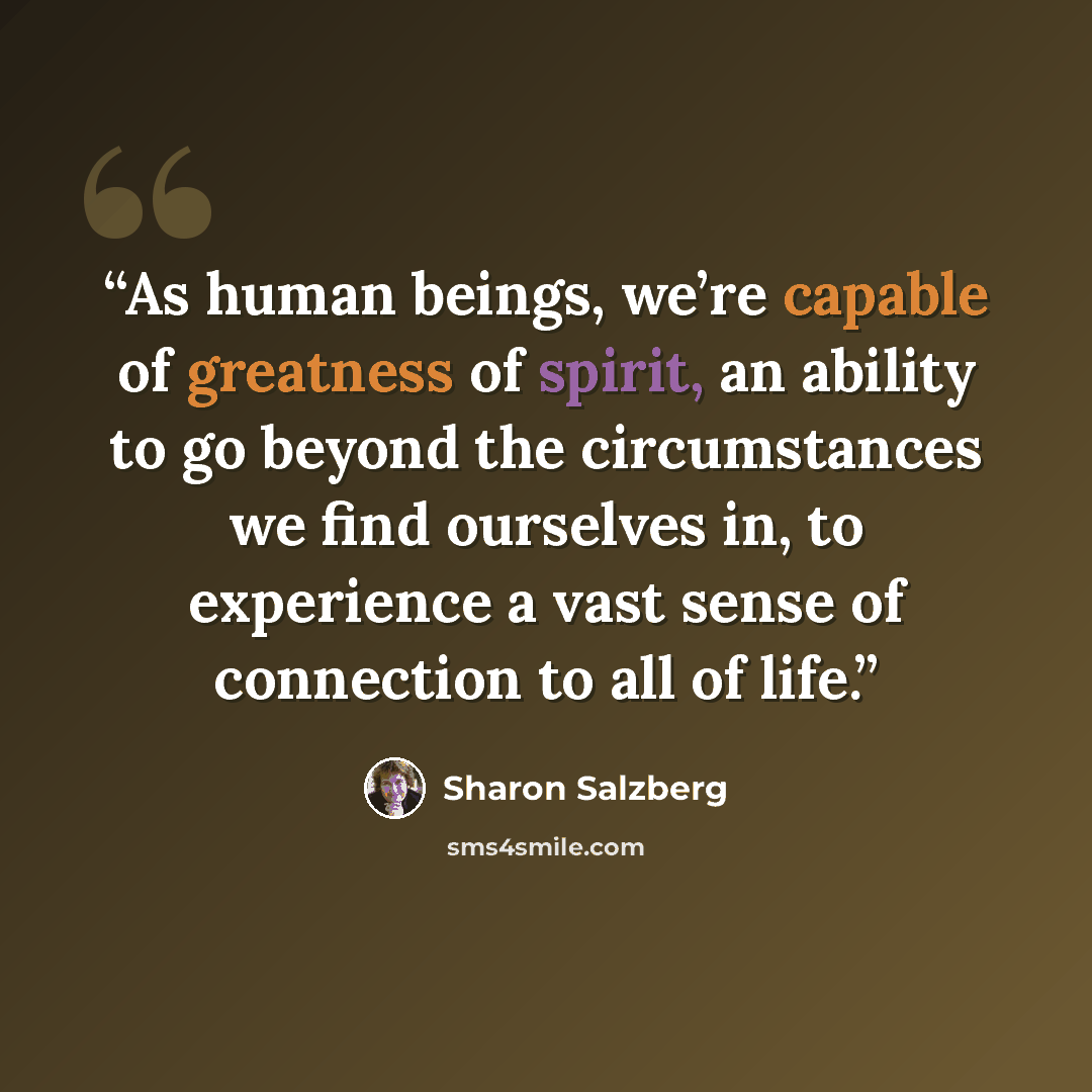 “As human beings, we’re capable of greatness of spirit, an ability to go beyond the circumstances we find ourselves in, to experience a vast sense of connection to all of life.” quote by Sharon Salzberg