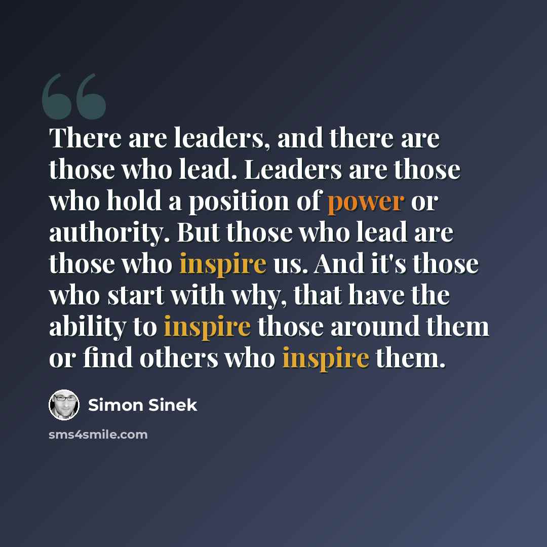 “There are leaders, and there are those who lead. Leaders are those who hold a position of power or authority. But those who lead are those who inspire us. And it's those who start with why, that have the ability to inspire those around them or find others who inspire them.” quote by Simon Sinek