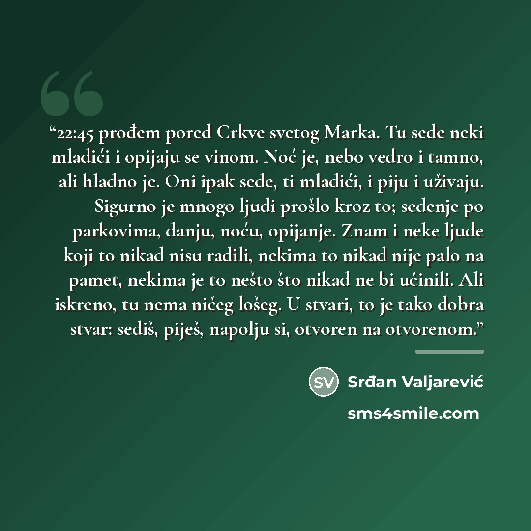“22:45 prođem pored Crkve svetog Marka. Tu sede neki mladići i opijaju se vinom. Noć je, nebo vedro i tamno, ali hladno je. Oni ipak sede, ti mladići, i piju i uživaju. Sigurno je mnogo ljudi prošlo kroz to; sedenje po parkovima, danju, noću, opijanje. Znam i neke ljude koji to nikad nisu radili…” quote by Srđan Valjarević