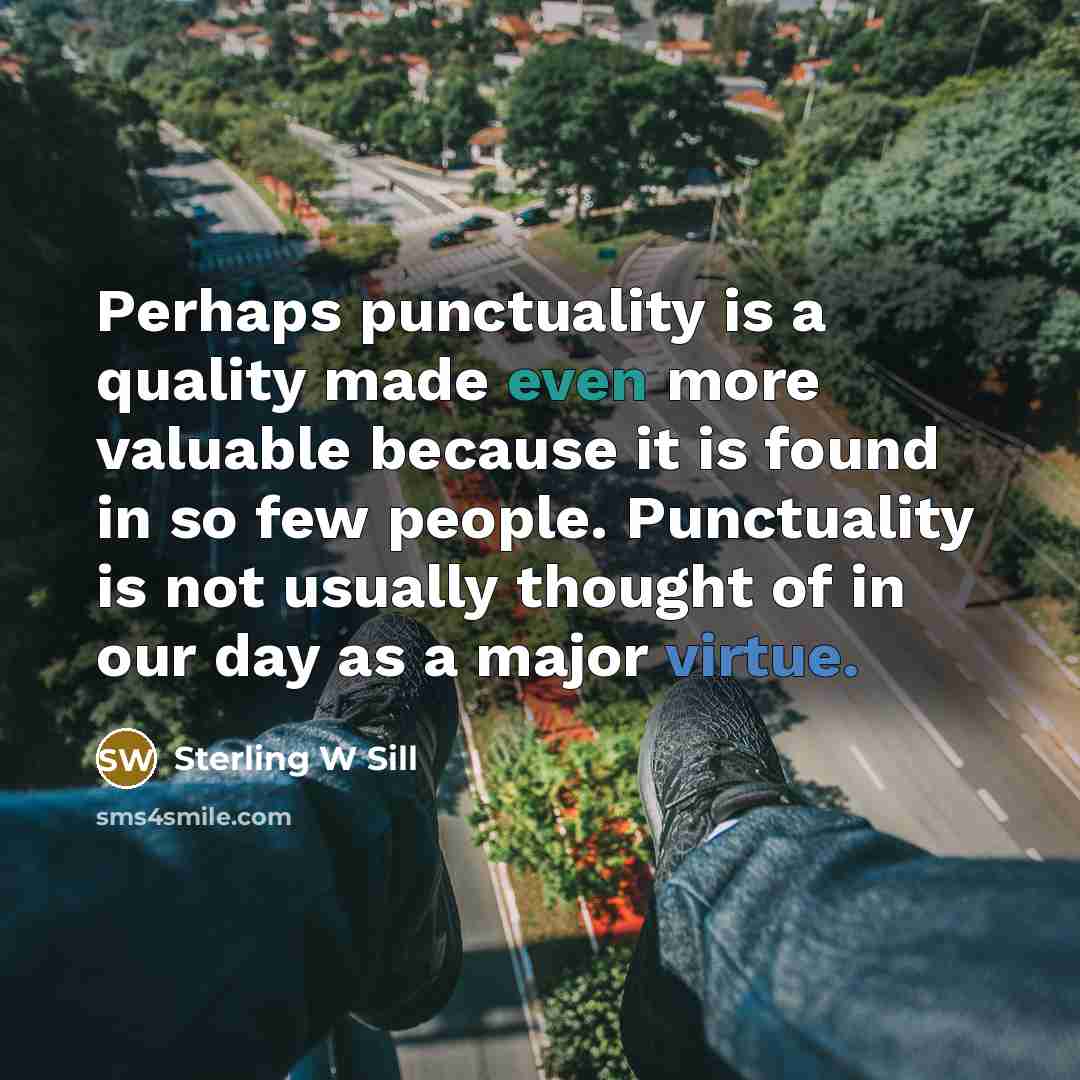 “Perhaps punctuality is a quality made even more valuable because it is found in so few people. Punctuality is not usually thought of in our day as a major virtue.” quote by Sterling W Sill