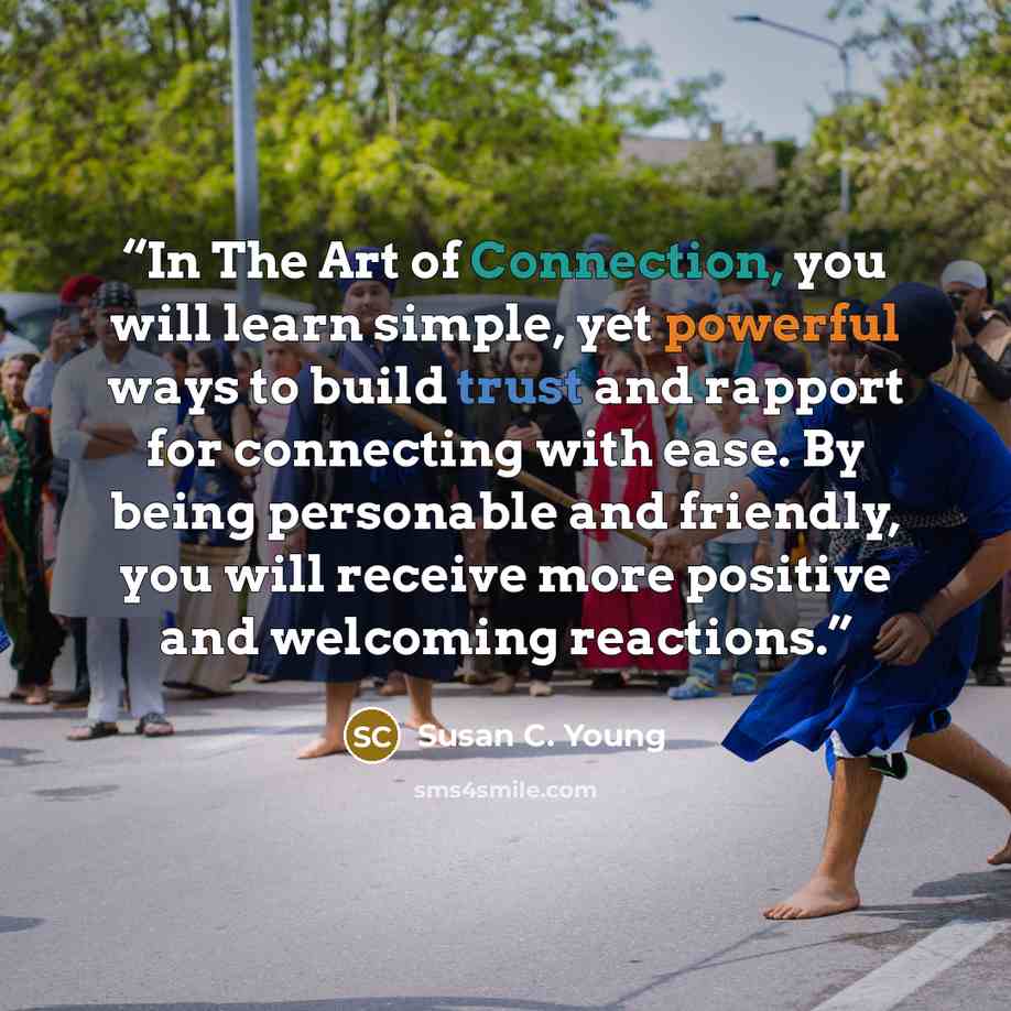 “In The Art of Connection, you will learn simple, yet powerful ways to build trust and rapport for connecting with ease. By being personable and friendly, you will receive more positive and welcoming reactions.” quote by Susan C. Young