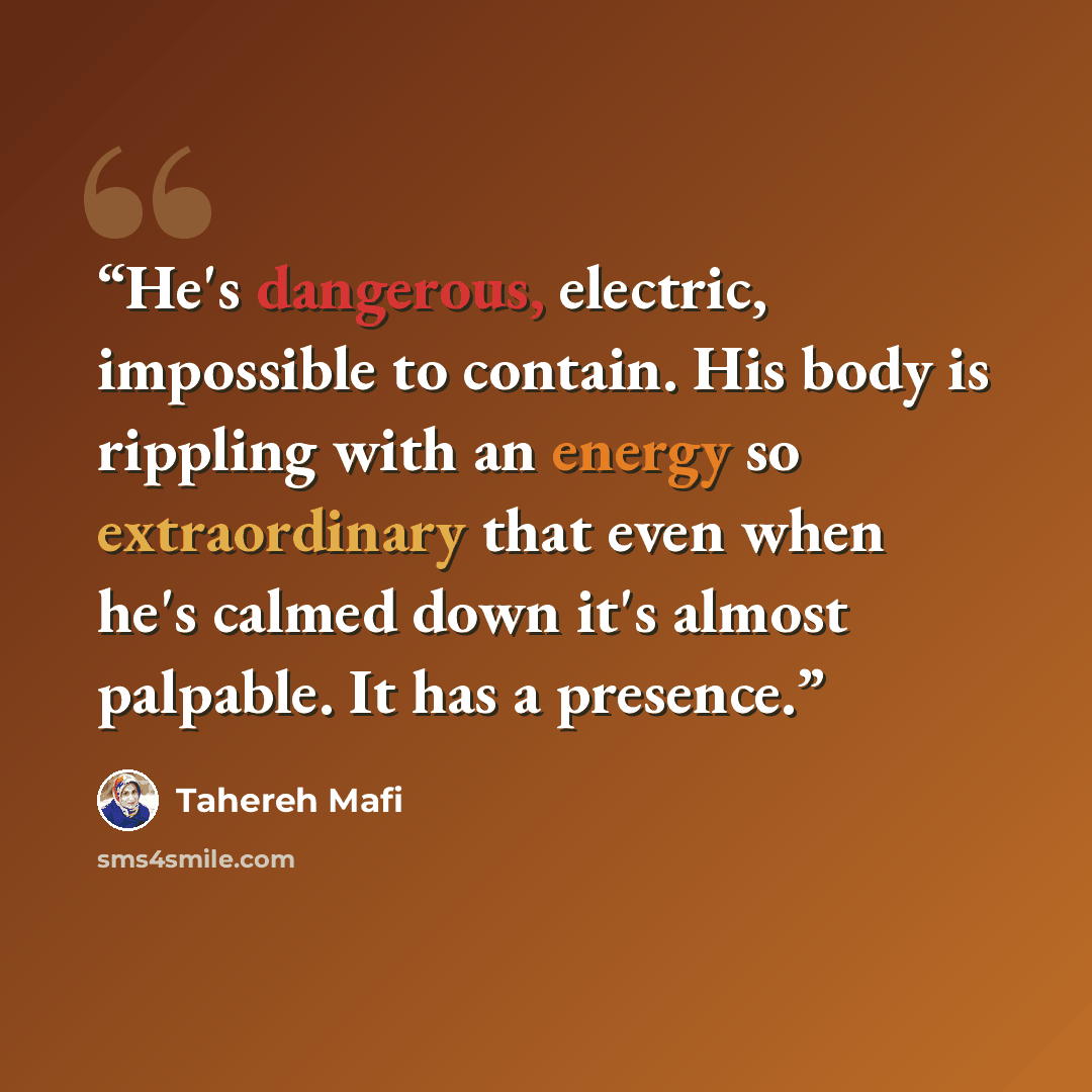 “He's dangerous, electric, impossible to contain. His body is rippling with an energy so extraordinary that even when he's calmed down it's almost palpable. It has a presence.” quote by Tahereh Mafi