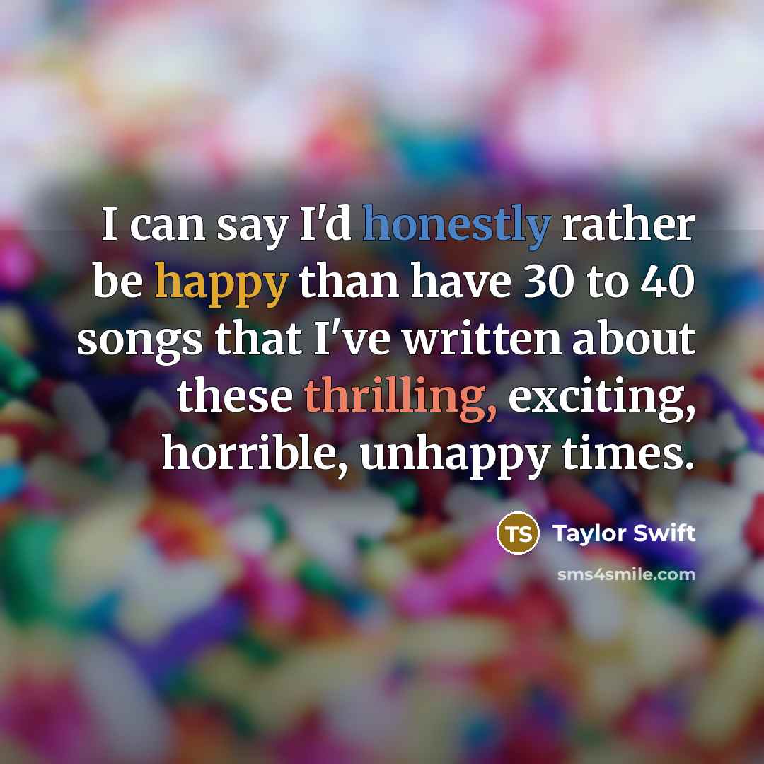 “I can say I'd honestly rather be happy than have 30 to 40 songs that I've written about these thrilling, exciting, horrible, unhappy times.” quote by Taylor Swift