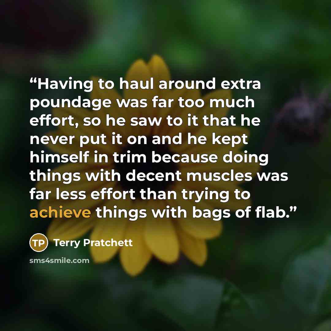 “Having to haul around extra poundage was far too much effort, so he saw to it that he never put it on and he kept himself in trim because doing things with decent muscles was far less effort than trying to achieve things with bags of flab.” quote by Terry Pratchett
