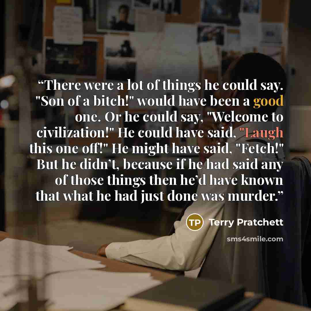 “There were a lot of things he could say. "Son of a bitch!" would have been a good one. Or he could say, "Welcome to civilization!" He could have said, "Laugh this one off!" He might have said, "Fetch!" But he didn’t, because if he had said any of those things then he’d have known that what he had…” quote by Terry Pratchett