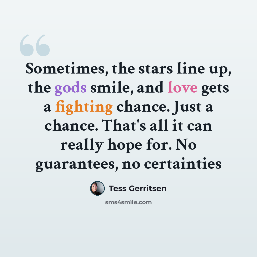 “Sometimes, the stars line up, the gods smile, and love gets a fighting chance. Just a chance. That's all it can really hope for. No guarantees, no certainties” quote by Tess Gerritsen