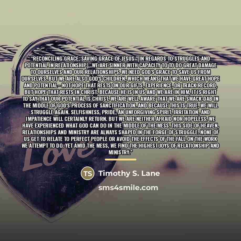 “reconciling grace, saving grace of Jesus "[In regards to struggles and potential in relationship],..we are sinner with capacity to to do great damage to ourselves and our relationships. We need God's grace to save us from ourselves. But we are also God's children, which means that we have great…” quote by Timothy S. Lane