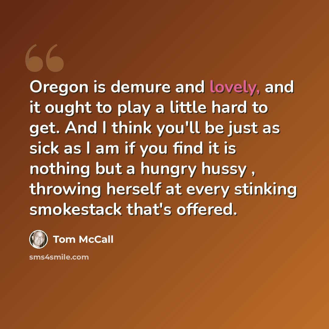 “Oregon is demure and lovely, and it ought to play a little hard to get. And I think you'll be just as sick as I am if you find it is nothing but a hungry hussy , throwing herself at every stinking smokestack that's offered.” quote by Tom McCall