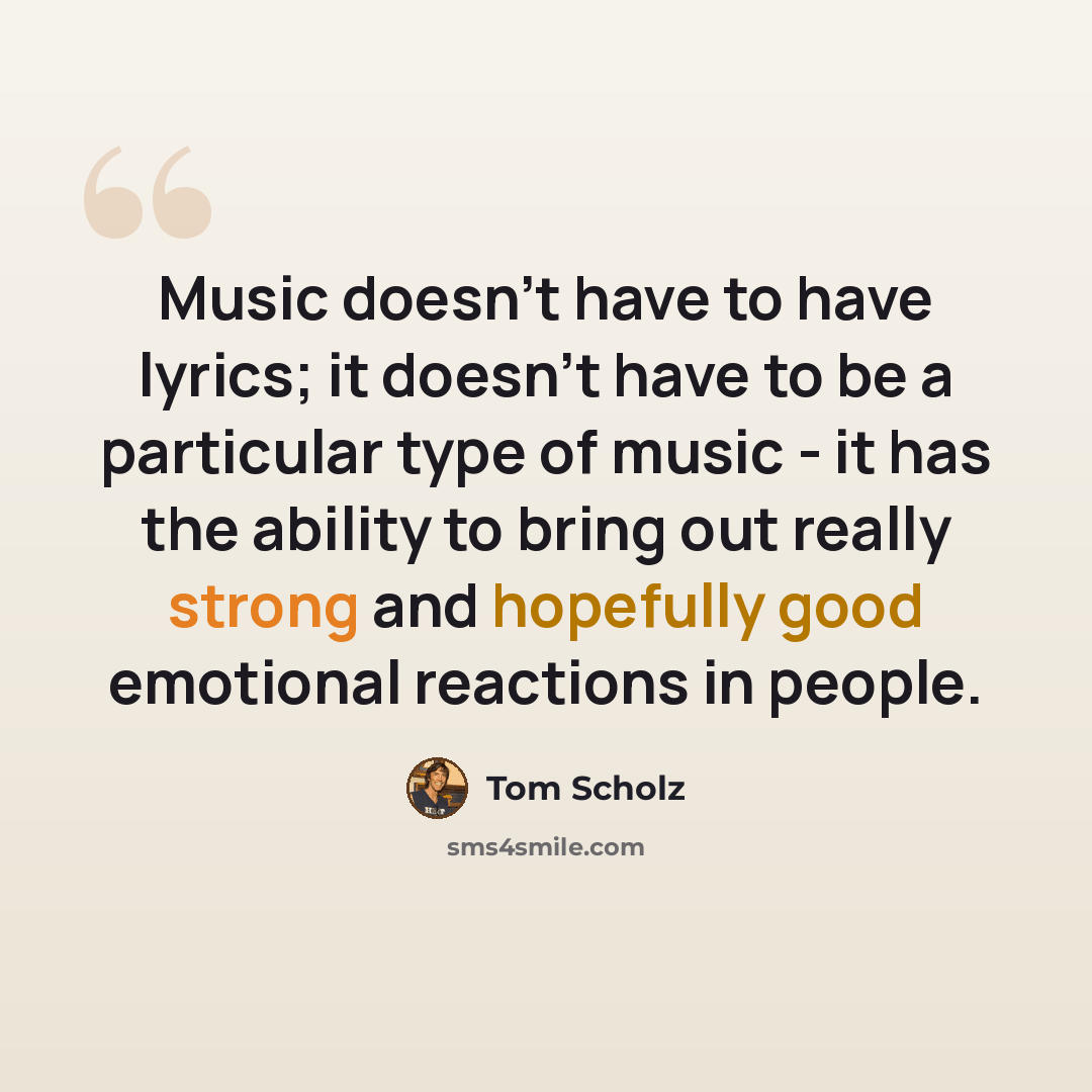“Music doesn't have to have lyrics; it doesn't have to be a particular type of music - it has the ability to bring out really strong and hopefully good emotional reactions in people.” quote by Tom Scholz