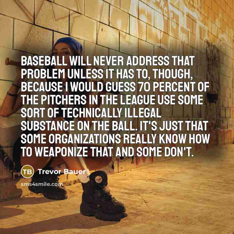 “Baseball will never address that problem unless it has to, though, because I would guess 70 percent of the pitchers in the league use some sort of technically illegal substance on the ball. It's just that some organizations really know how to weaponize that and some don't.” quote by Trevor Bauer