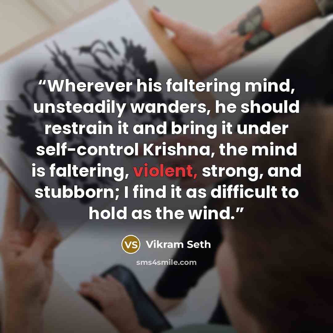 “Wherever his faltering mind, unsteadily wanders, he should restrain it and bring it under self-control Krishna, the mind is faltering, violent, strong, and stubborn; I find it as difficult to hold as the wind.” quote by Vikram Seth