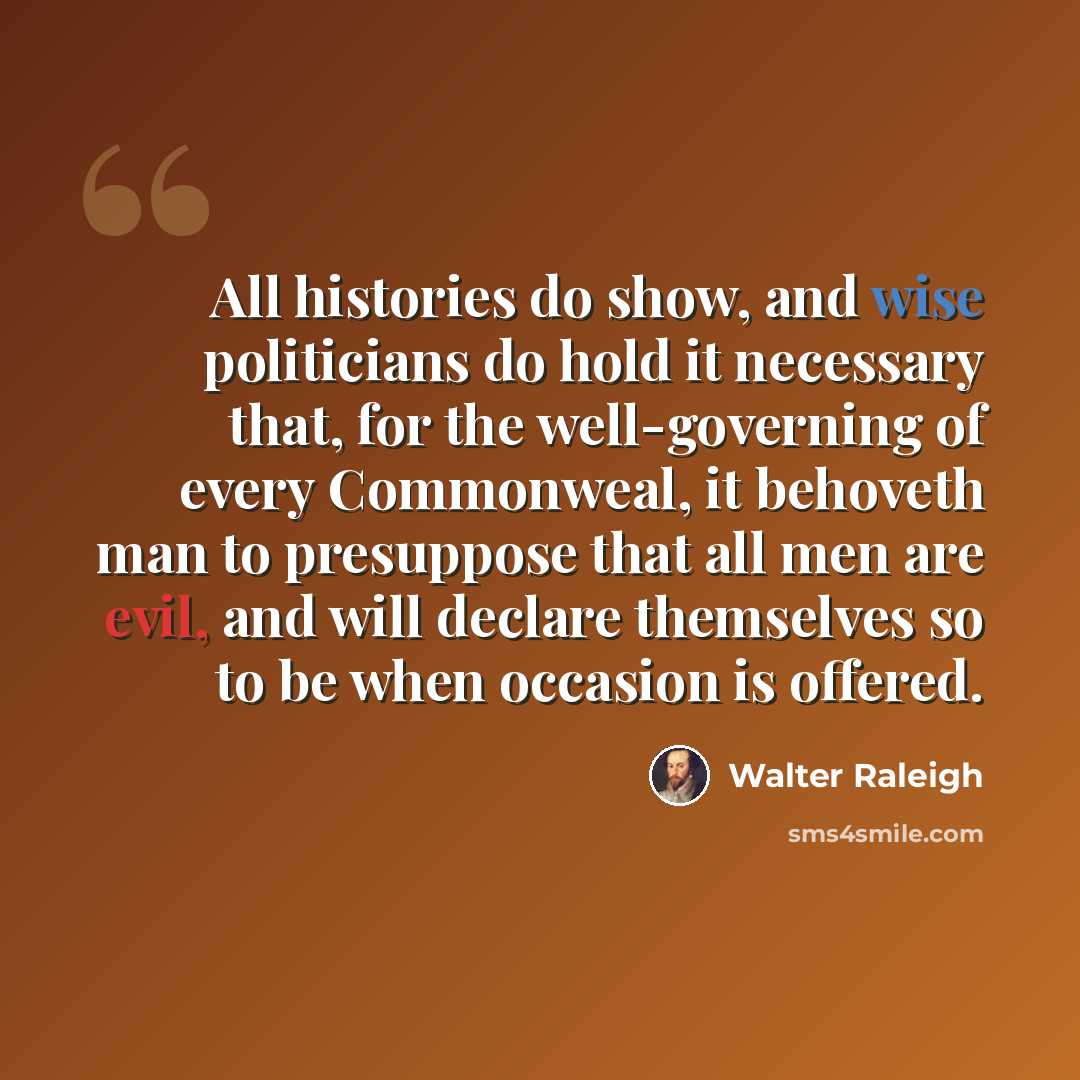 “All histories do show, and wise politicians do hold it necessary that, for the well-governing of every Commonweal, it behoveth man to presuppose that all men are evil, and will declare themselves so to be when occasion is offered.” quote by Walter Raleigh