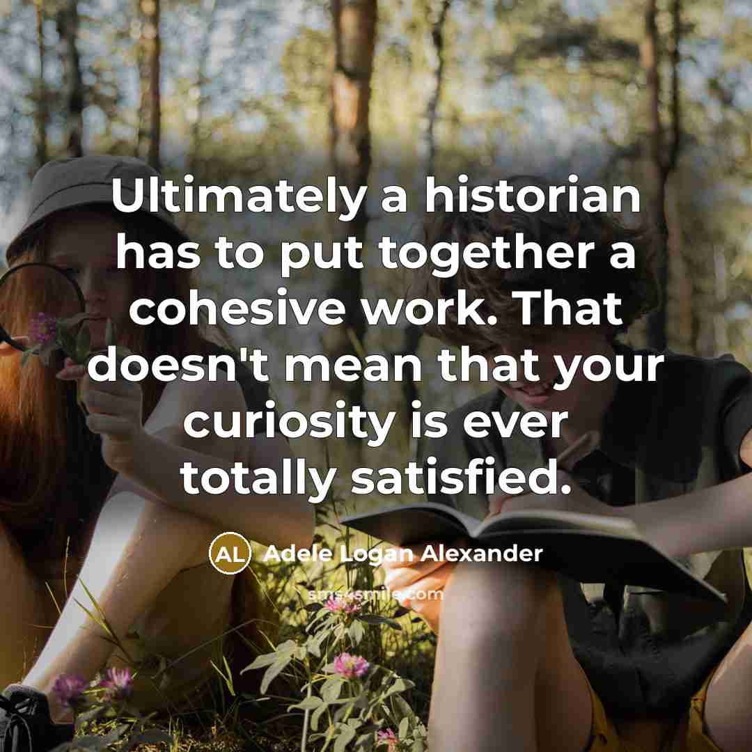 “Ultimately a historian has to put together a cohesive work. That doesn't mean that your curiosity is ever totally satisfied.” quote by Adele Logan Alexander