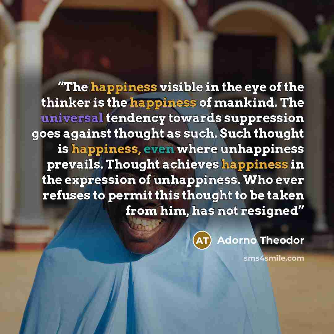 “The happiness visible in the eye of the thinker is the happiness of mankind. The universal tendency towards suppression goes against thought as such. Such thought is happiness, even where unhappiness prevails. Thought achieves happiness in the expression of unhappiness. Who ever refuses to permit…” quote by Adorno Theodor
