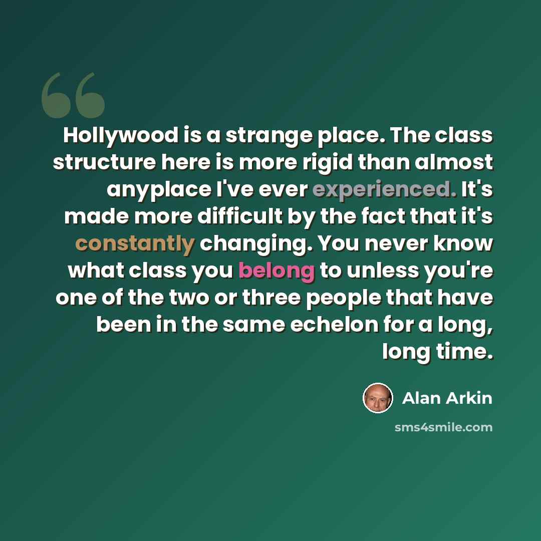 “Hollywood is a strange place. The class structure here is more rigid than almost anyplace I've ever experienced. It's made more difficult by the fact that it's constantly changing. You never know what class you belong to unless you're one of the two or three people that have been in the same…” quote by Alan Arkin