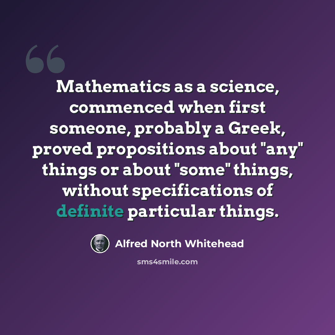 “Mathematics as a science, commenced when first someone, probably a Greek, proved propositions about "any" things or about "some" things, without specifications of definite particular things.” quote by Alfred North Whitehead