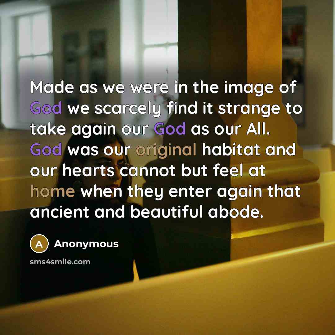 “Made as we were in the image of God we scarcely find it strange to take again our God as our All. God was our original habitat and our hearts cannot but feel at home when they enter again that ancient and beautiful abode.” quote by Anonymous
