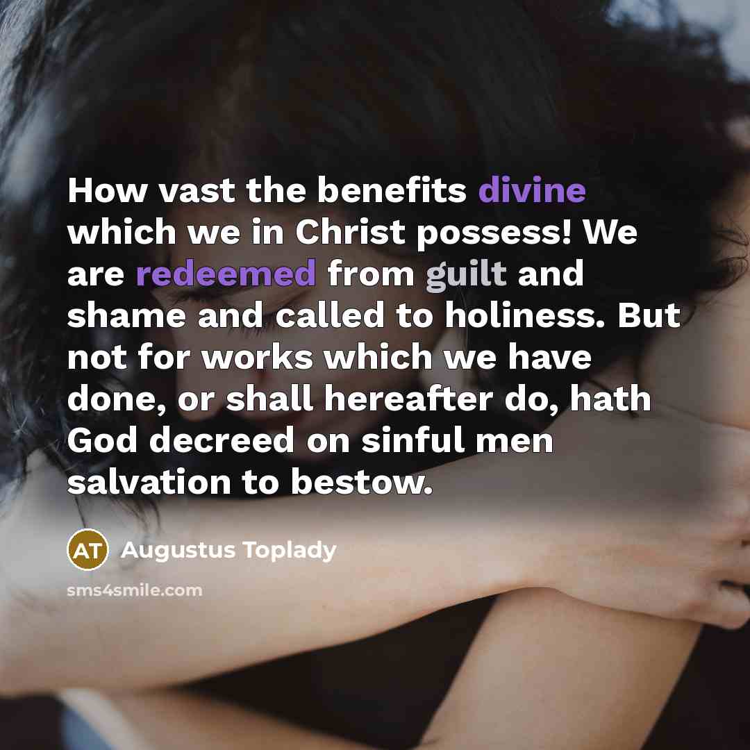 “How vast the benefits divine which we in Christ possess! We are redeemed from guilt and shame and called to holiness. But not for works which we have done, or shall hereafter do, hath God decreed on sinful men salvation to bestow.” quote by Augustus Toplady