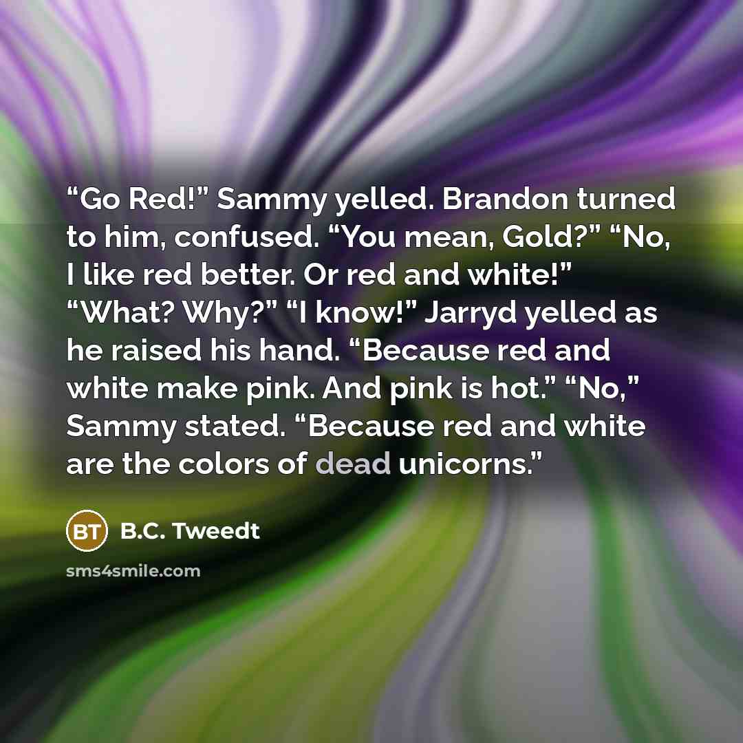 “Go Red!” Sammy yelled. Brandon turned to him, confused. “You mean, Gold?” “No, I like red better. Or red and white!” “What? Why?” “I know!” Jarryd yelled as he raised his hand. “Because red and white make pink. And pink is hot.” “No,” Sammy stated. “Because red and white are the colors of dead…” quote by B.C. Tweedt
