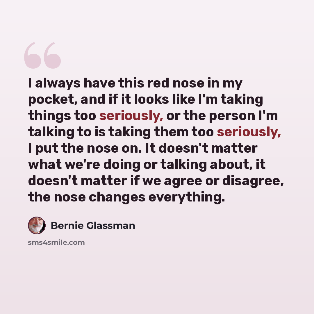 “I always have this red nose in my pocket, and if it looks like I'm taking things too seriously, or the person I'm talking to is taking them too seriously, I put the nose on. It doesn't matter what we're doing or talking about, it doesn't matter if we agree or disagree, the nose changes everything.” quote by Bernie Glassman