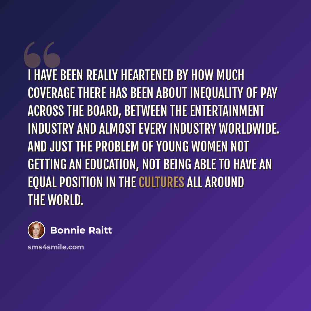 “I have been really heartened by how much coverage there has been about inequality of pay across the board, between the entertainment industry and almost every industry worldwide. And just the problem of young women not getting an education, not being able to have an equal position in the cultures…” quote by Bonnie Raitt