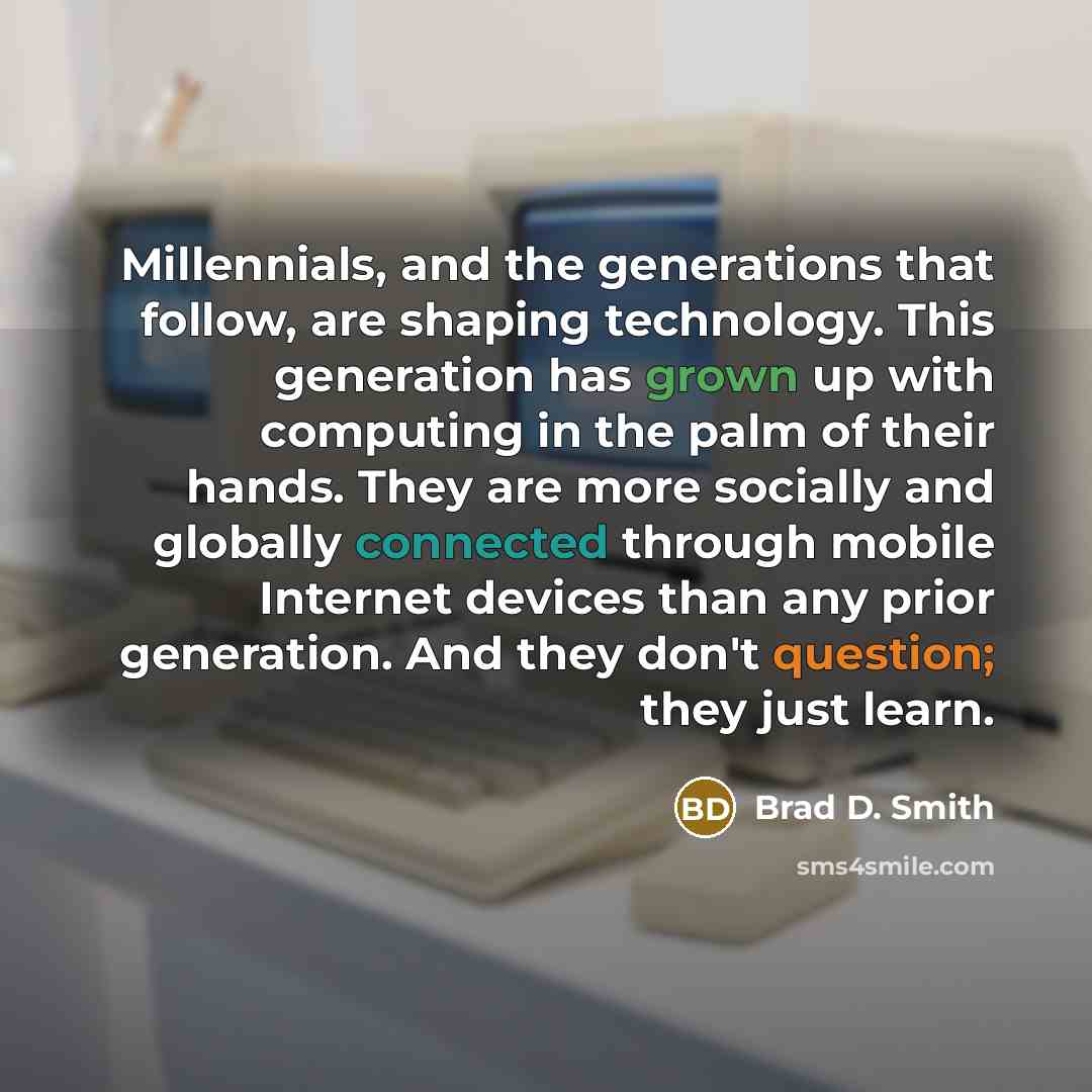 “Millennials, and the generations that follow, are shaping technology. This generation has grown up with computing in the palm of their hands. They are more socially and globally connected through mobile Internet devices than any prior generation. And they don't question; they just learn.” quote by Brad D. Smith