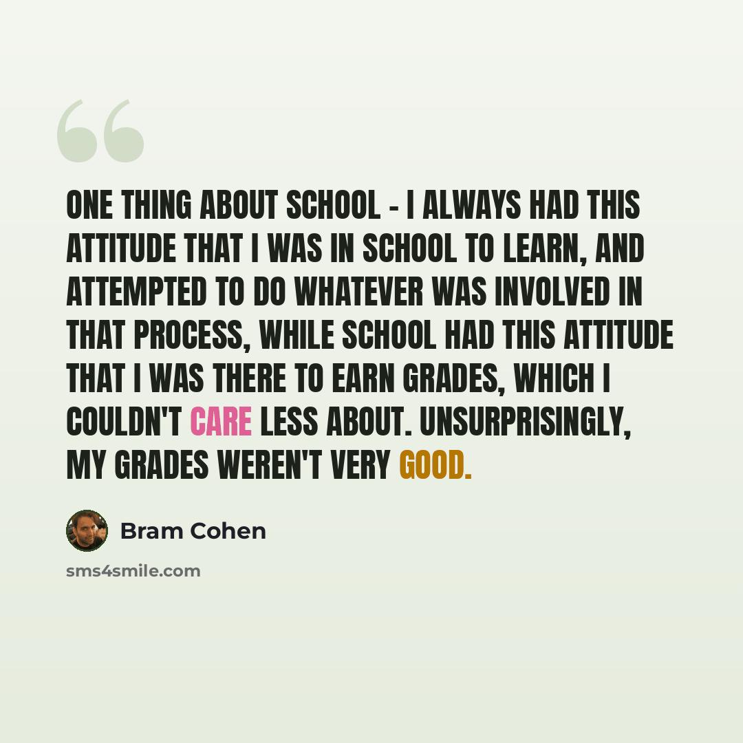 “One thing about school - I always had this attitude that I was in school to learn, and attempted to do whatever was involved in that process, while school had this attitude that I was there to earn grades, which I couldn't care less about. Unsurprisingly, my grades weren't very good.” quote by Bram Cohen