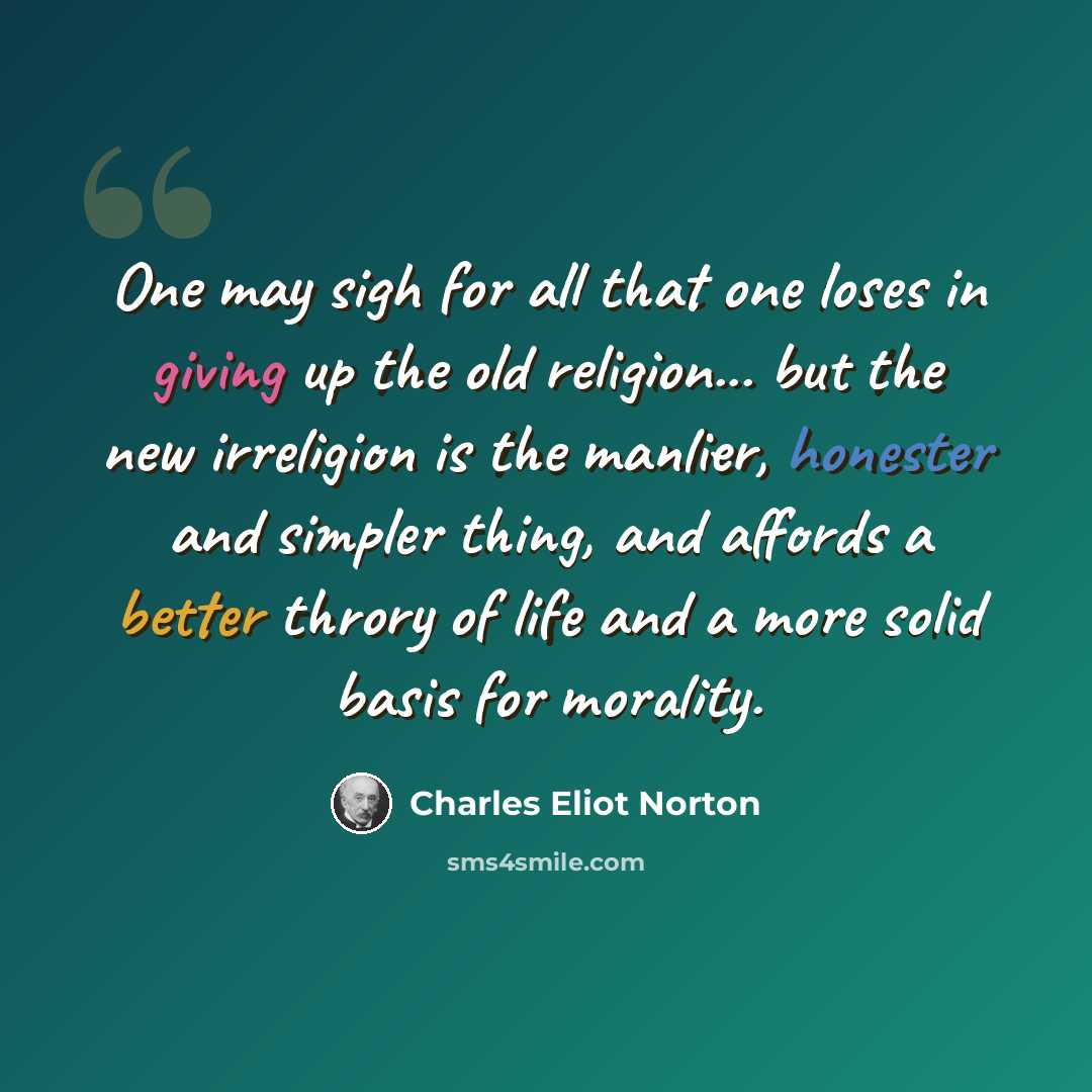 “One may sigh for all that one loses in giving up the old religion... but the new irreligion is the manlier, honester and simpler thing, and affords a better throry of life and a more solid basis for morality.” quote by Charles Eliot Norton