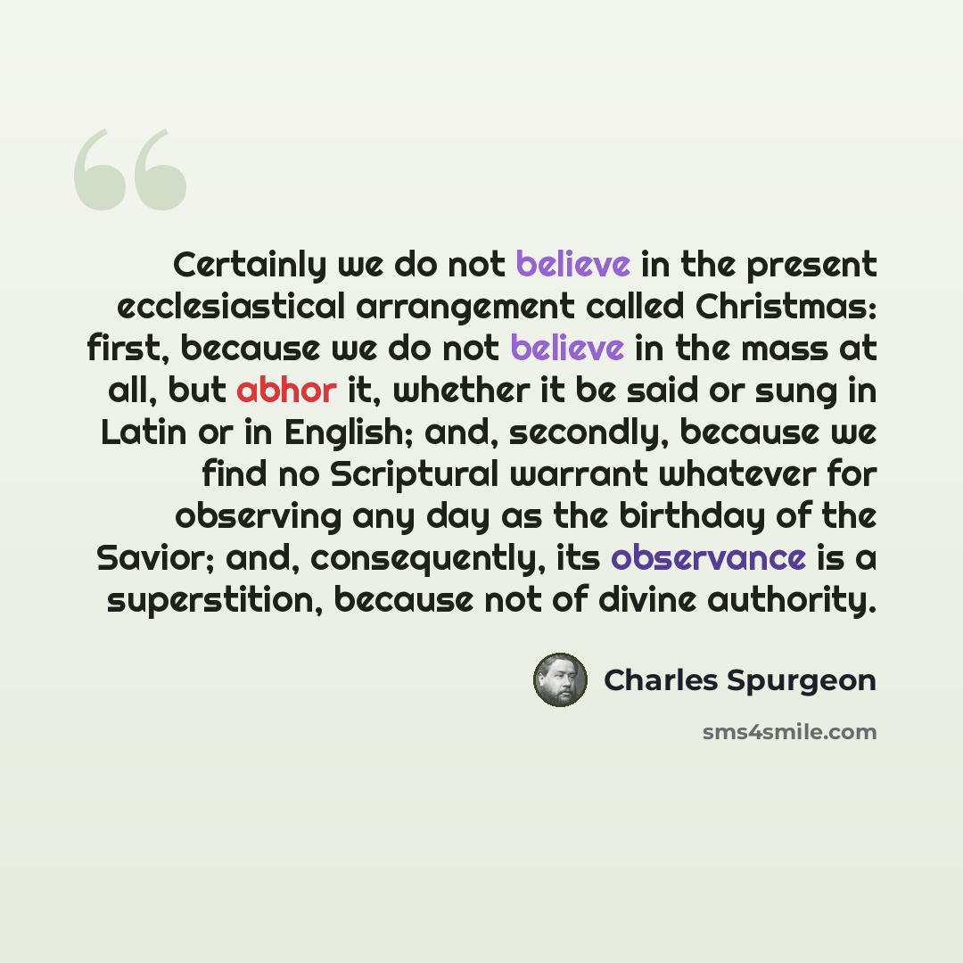 “Certainly we do not believe in the present ecclesiastical arrangement called Christmas: first, because we do not believe in the mass at all, but abhor it, whether it be said or sung in Latin or in English; and, secondly, because we find no Scriptural warrant whatever for observing any day as the…” quote by Charles Spurgeon