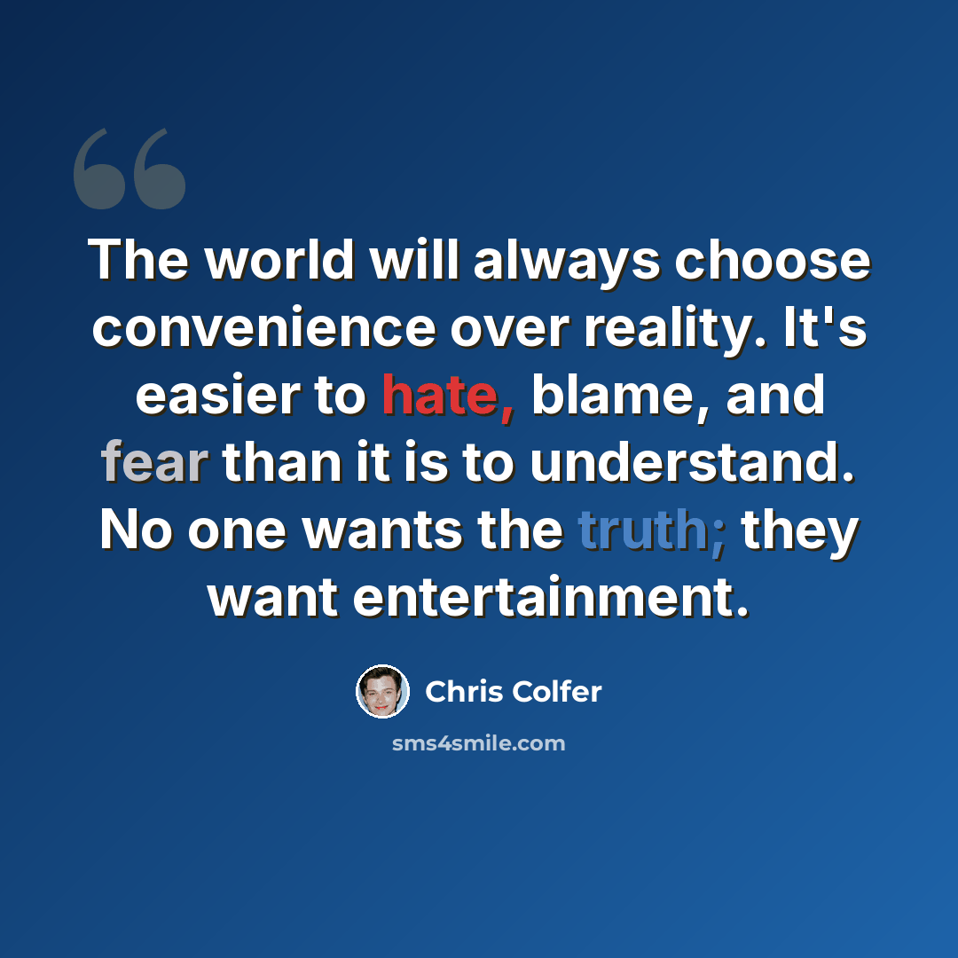 “The world will always choose convenience over reality. It's easier to hate, blame, and fear than it is to understand. No one wants the truth; they want entertainment.” quote by Chris Colfer