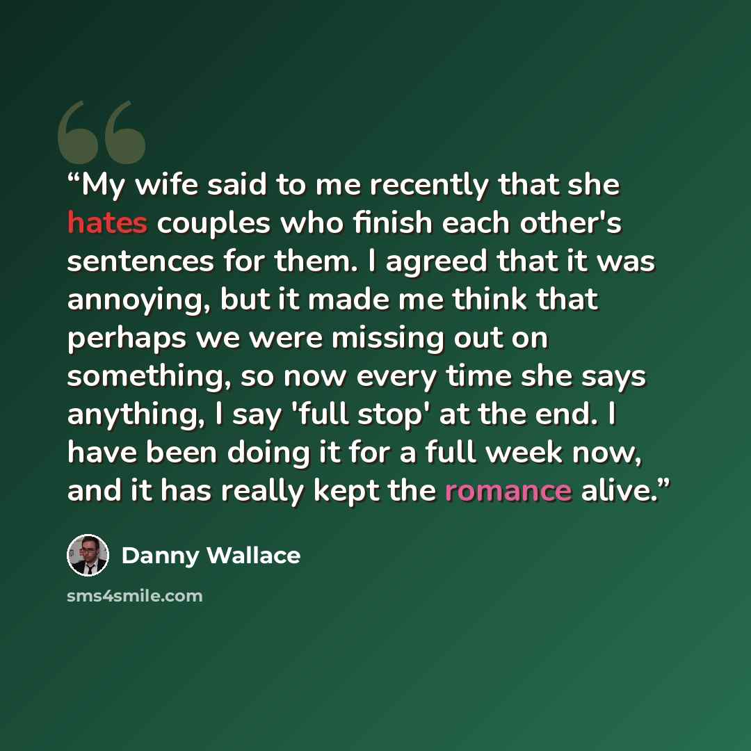 “My wife said to me recently that she hates couples who finish each other's sentences for them. I agreed that it was annoying, but it made me think that perhaps we were missing out on something, so now every time she says anything, I say 'full stop' at the end. I have been doing it for a full week…” quote by Danny Wallace