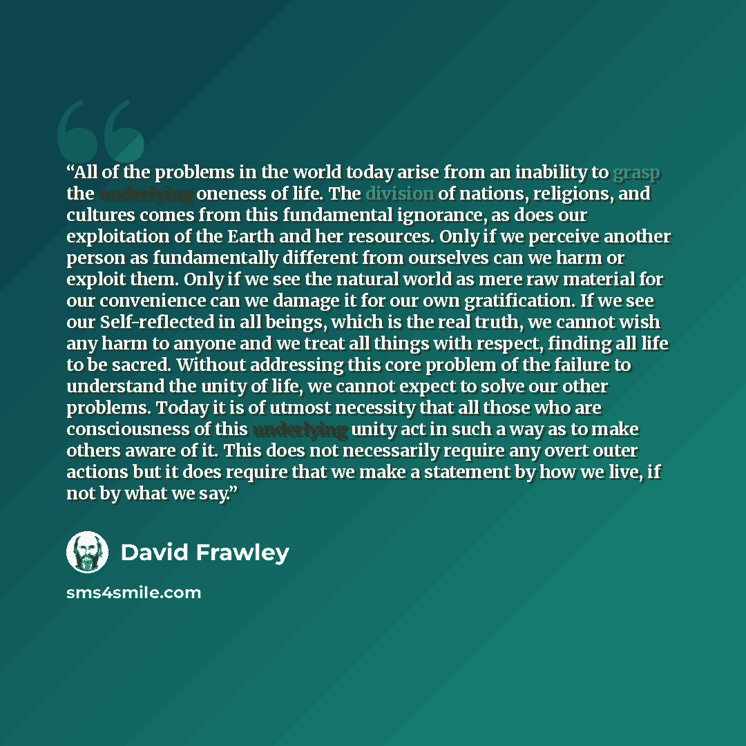 “All of the problems in the world today arise from an inability to grasp the underlying oneness of life. The division of nations, religions, and cultures comes from this fundamental ignorance, as does our exploitation of the Earth and her resources. Only if we perceive another person as…” quote by David Frawley