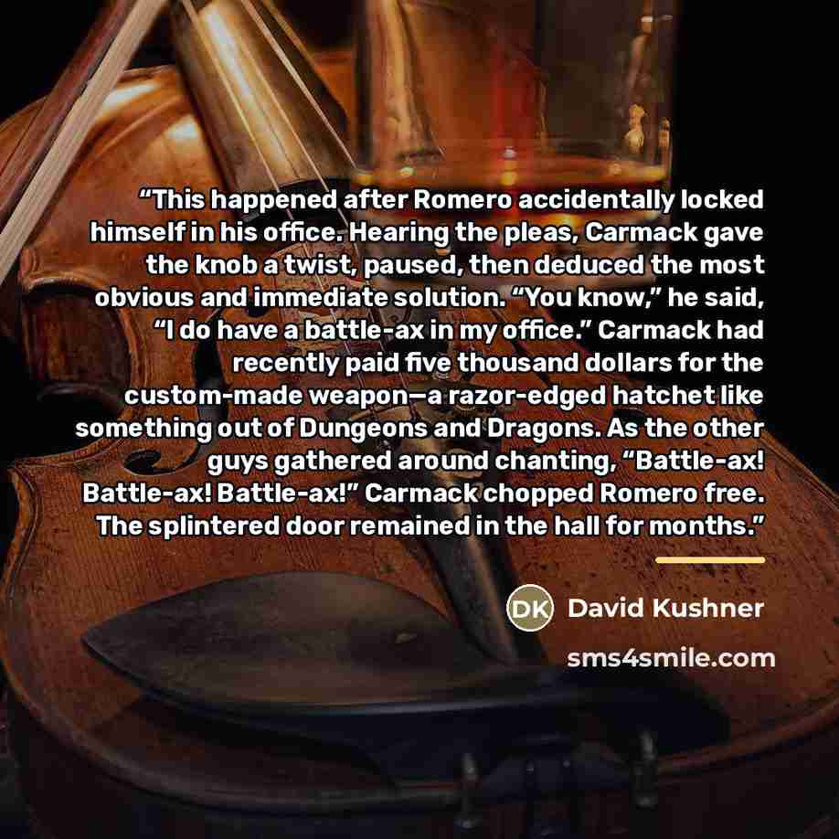 “This happened after Romero accidentally locked himself in his office. Hearing the pleas, Carmack gave the knob a twist, paused, then deduced the most obvious and immediate solution. “You know,” he said, “I do have a battle-ax in my office.” Carmack had recently paid five thousand dollars for the…” quote by David Kushner