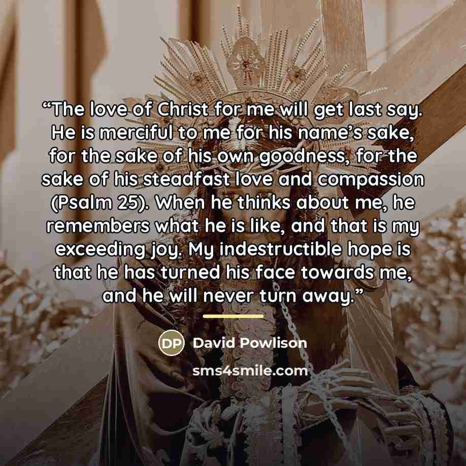 “The love of Christ for me will get last say. He is merciful to me for his name’s sake, for the sake of his own goodness, for the sake of his steadfast love and compassion (Psalm 25). When he thinks about me, he remembers what he is like, and that is my exceeding joy. My indestructible hope is that…” quote by David Powlison