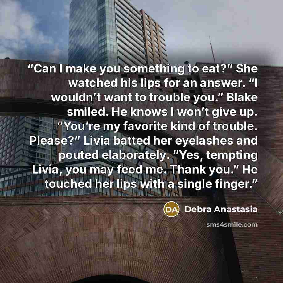 “Can I make you something to eat?” She watched his lips for an answer. “I wouldn’t want to trouble you.” Blake smiled. He knows I won’t give up. “You’re my favorite kind of trouble. Please?” Livia batted her eyelashes and pouted elaborately. “Yes, tempting Livia, you may feed me. Thank you.” He…” quote by Debra Anastasia