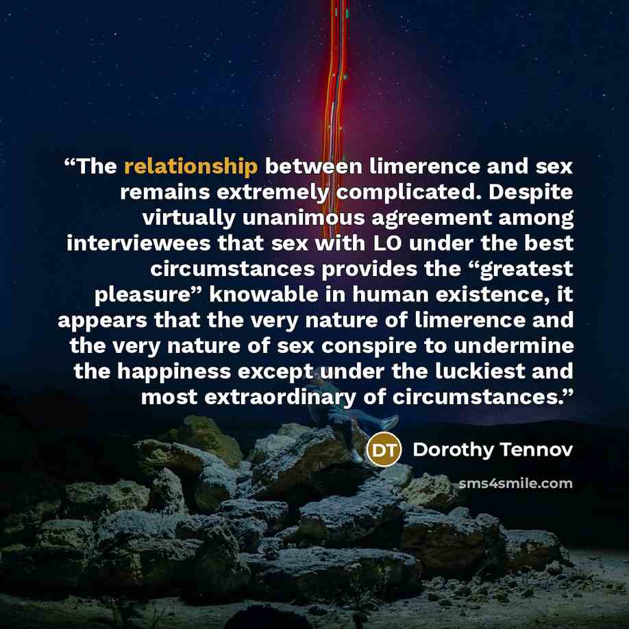“The relationship between limerence and sex remains extremely complicated. Despite virtually unanimous agreement among interviewees that sex with LO under the best circumstances provides the “greatest pleasure” knowable in human existence, it appears that the very nature of limerence and the very…” quote by Dorothy Tennov