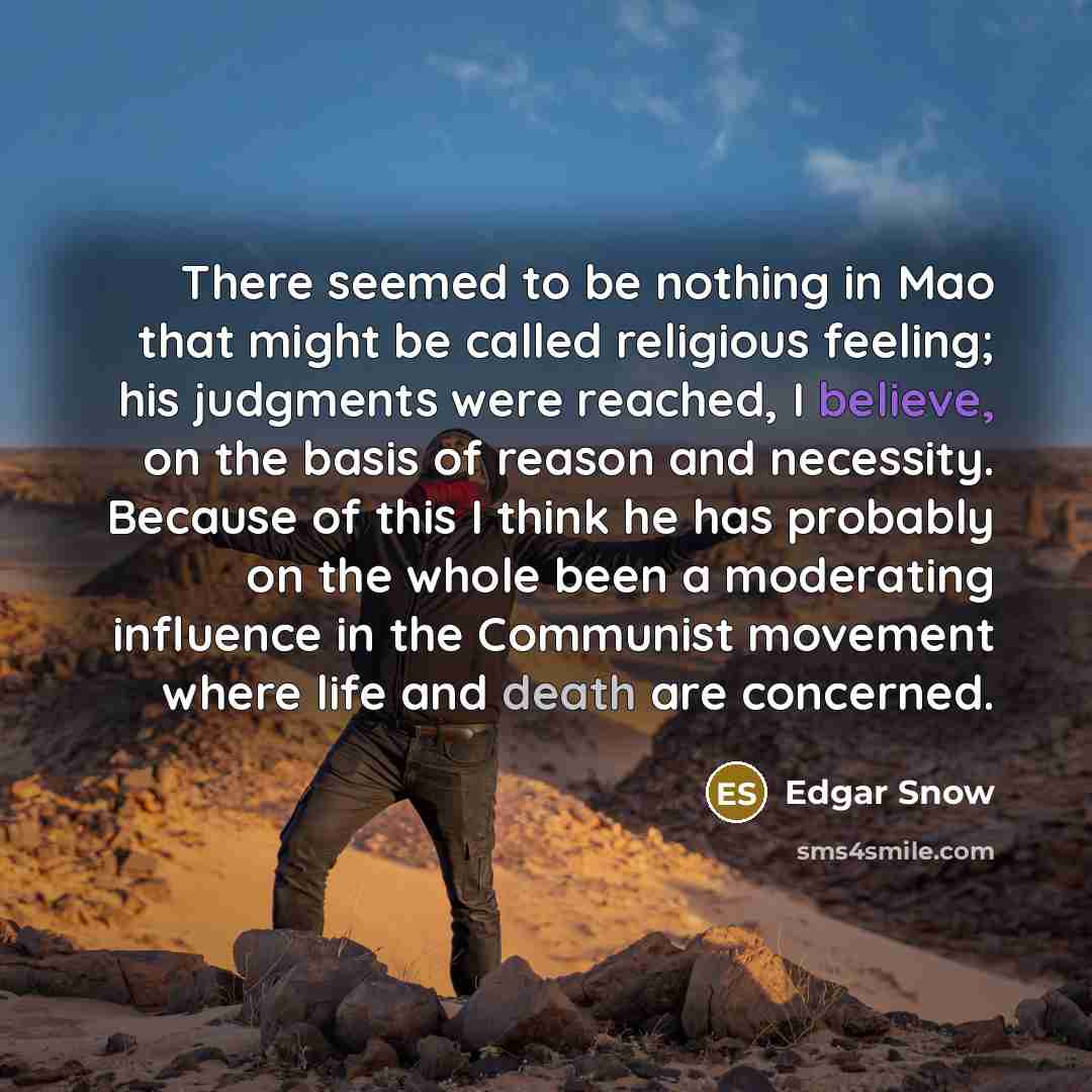 “There seemed to be nothing in Mao that might be called religious feeling; his judgments were reached, I believe, on the basis of reason and necessity. Because of this I think he has probably on the whole been a moderating influence in the Communist movement where life and death are concerned.” quote by Edgar Snow