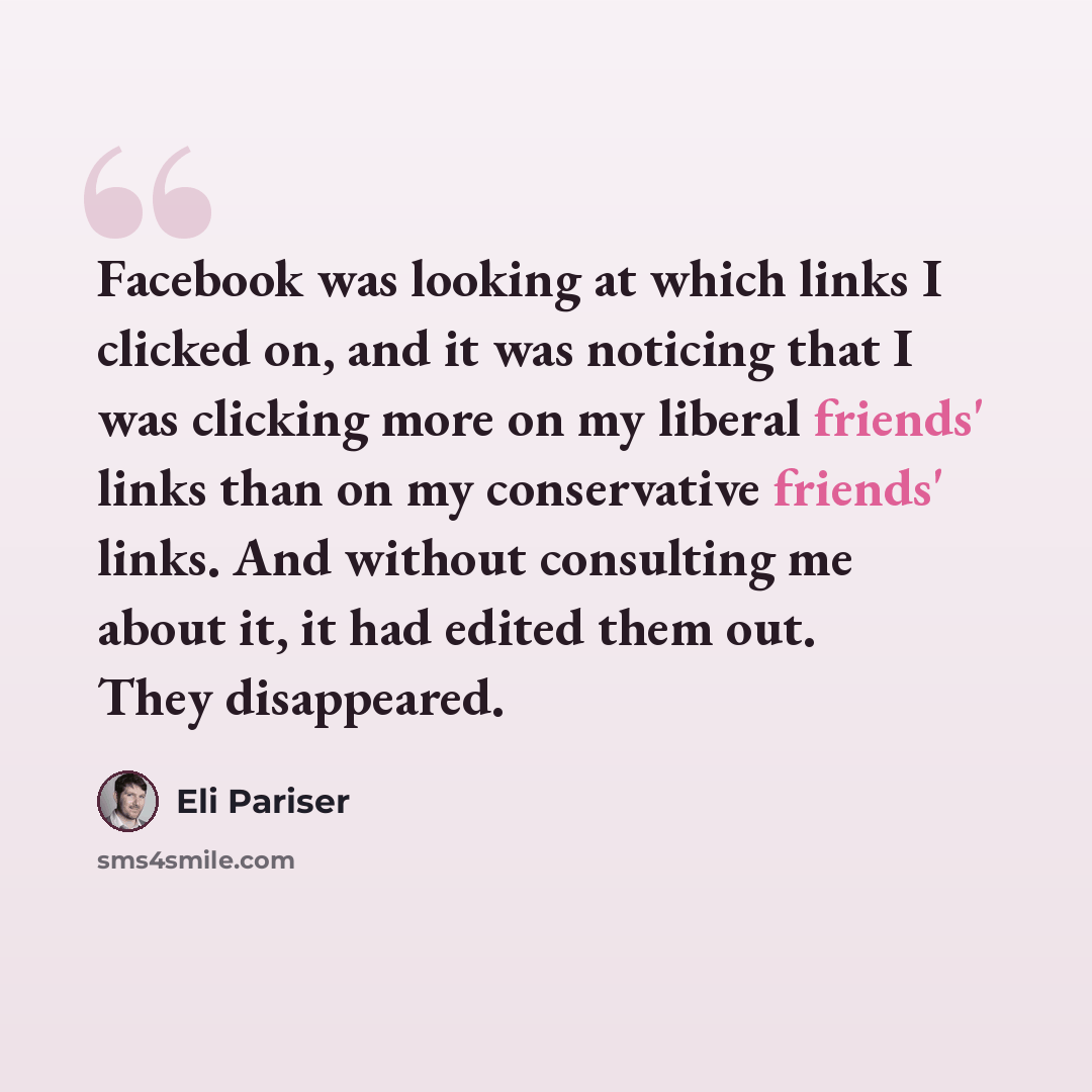 “Facebook was looking at which links I clicked on, and it was noticing that I was clicking more on my liberal friends' links than on my conservative friends' links. And without consulting me about it, it had edited them out. They disappeared.” quote by Eli Pariser