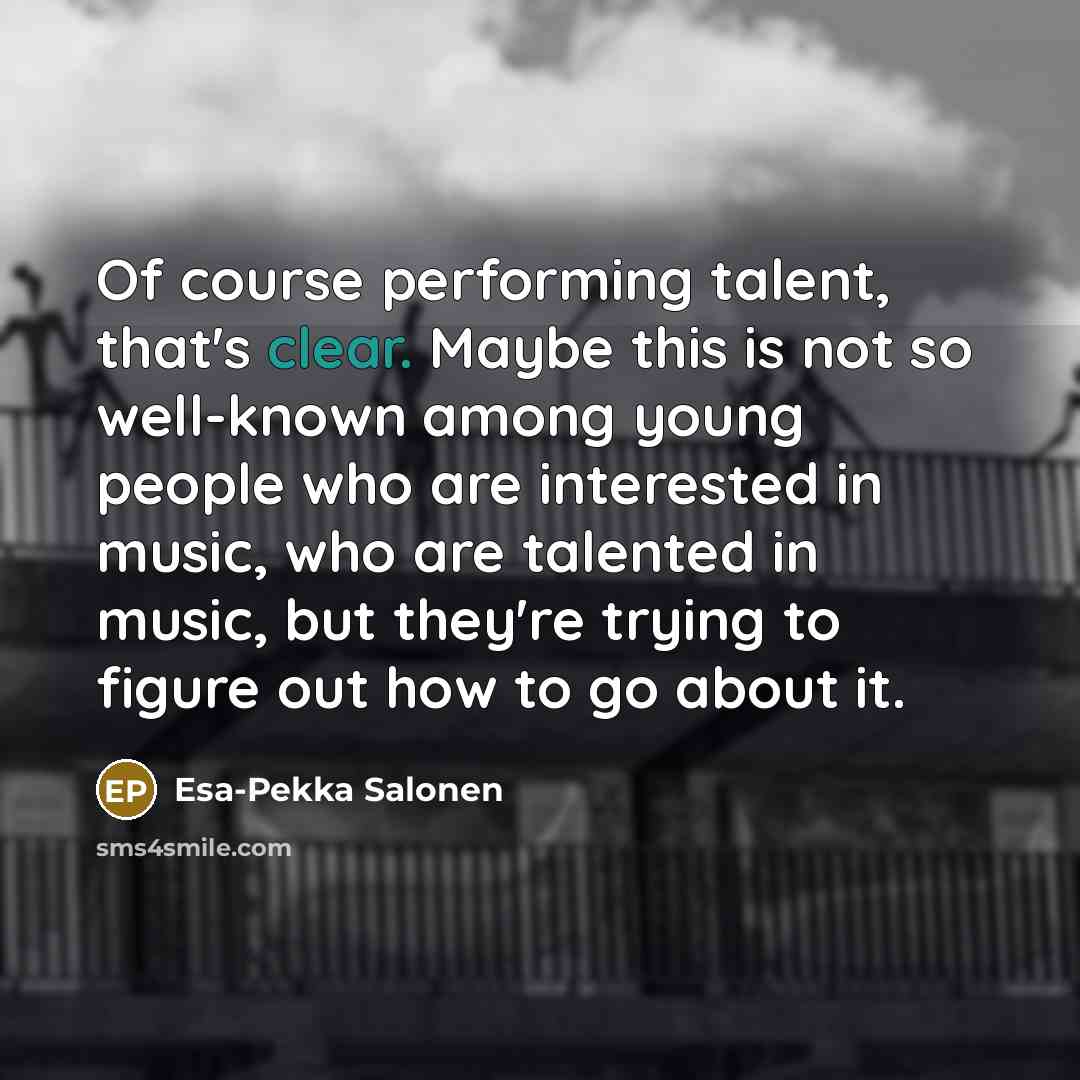 “Of course performing talent, that's clear. Maybe this is not so well-known among young people who are interested in music, who are talented in music, but they're trying to figure out how to go about it.” quote by Esa-Pekka Salonen