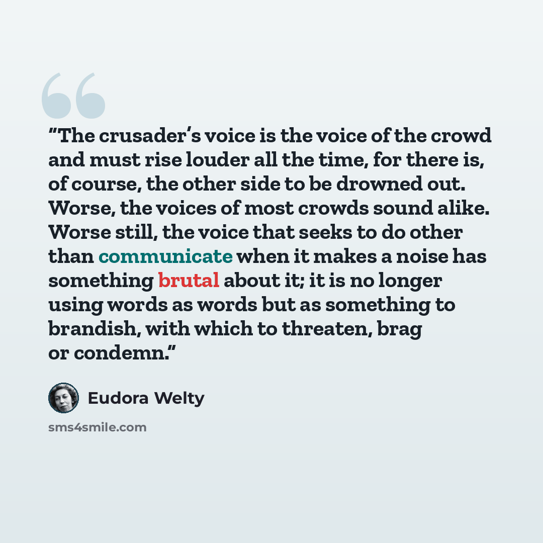 “The crusader’s voice is the voice of the crowd and must rise louder all the time, for there is, of course, the other side to be drowned out. Worse, the voices of most crowds sound alike. Worse still, the voice that seeks to do other than communicate when it makes a noise has something brutal about…” quote by Eudora Welty
